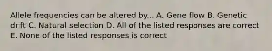 Allele frequencies can be altered by... A. Gene flow B. Genetic drift C. Natural selection D. All of the listed responses are correct E. None of the listed responses is correct