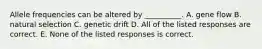 Allele frequencies can be altered by __________. A. gene flow B. natural selection C. genetic drift D. All of the listed responses are correct. E. None of the listed responses is correct.