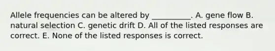 Allele frequencies can be altered by __________. A. gene flow B. natural selection C. genetic drift D. All of the listed responses are correct. E. None of the listed responses is correct.