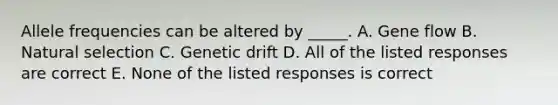 Allele frequencies can be altered by _____. A. Gene flow B. Natural selection C. Genetic drift D. All of the listed responses are correct E. None of the listed responses is correct