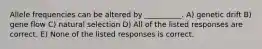 Allele frequencies can be altered by __________. A) genetic drift B) gene flow C) natural selection D) All of the listed responses are correct. E) None of the listed responses is correct.