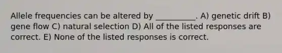 Allele frequencies can be altered by __________. A) genetic drift B) gene flow C) natural selection D) All of the listed responses are correct. E) None of the listed responses is correct.