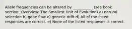 Allele frequencies can be altered by __________. (see book section: Overview: The Smallest Unit of Evolution) a) natural selection b) gene flow c) genetic drift d) All of the listed responses are correct. e) None of the listed responses is correct.