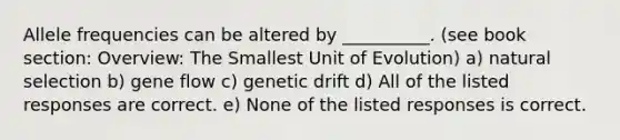 Allele frequencies can be altered by __________. (see book section: Overview: The Smallest Unit of Evolution) a) natural selection b) gene flow c) genetic drift d) All of the listed responses are correct. e) None of the listed responses is correct.