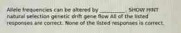 Allele frequencies can be altered by __________. SHOW HINT natural selection genetic drift gene flow All of the listed responses are correct. None of the listed responses is correct.