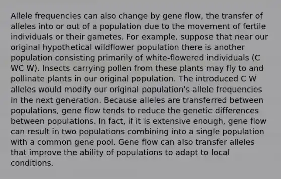 Allele frequencies can also change by gene flow, the transfer of alleles into or out of a population due to the movement of fertile individuals or their gametes. For example, suppose that near our original hypothetical wildflower population there is another population consisting primarily of white-flowered individuals (C WC W). Insects carrying pollen from these plants may fly to and pollinate plants in our original population. The introduced C W alleles would modify our original population's allele frequencies in the next generation. Because alleles are transferred between populations, gene flow tends to reduce the genetic differences between populations. In fact, if it is extensive enough, gene flow can result in two populations combining into a single population with a common gene pool. Gene flow can also transfer alleles that improve the ability of populations to adapt to local conditions.