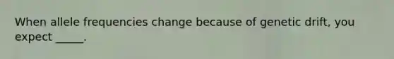 When allele frequencies change because of genetic drift, you expect _____.