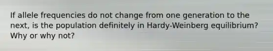 If allele frequencies do not change from one generation to the next, is the population definitely in Hardy-Weinberg equilibrium? Why or why not?