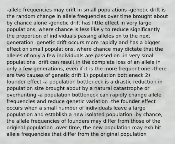 -allele frequencies may drift in small populations -genetic drift is the random change in allele frequencies over time brought about by chance alone -genetic drift has little effect in very large populations, where chance is less likely to reduce significantly the proportion of individuals passing alleles on to the next generation -genetic drift occurs more rapidly and has a bigger effect on small populations, where chance may dictate that the alleles of only a few individuals are passed on -in very small populations, drift can result in the complete loss of an allele in only a few generations, even if it is the more frequent one -there are two causes of genetic drift 1) population bottleneck 2) founder effect -a population bottleneck is a drastic reduction in population size brought about by a natural catastrophe or overhunting -a population bottleneck can rapidly change allele frequencies and reduce genetic variation -the founder effect occurs when a small number of individuals leave a large population and establish a new isolated population -by chance, the allele frequencies of founders may differ from those of the original population -over time, the new population may exhibit allele frequencies that differ from the original population