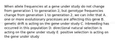 When allele frequencies at a gene under study do not change from generation 1 to generation 2, but genotype frequencies change from generation 1 to generation 2, we can infer that A. one or more evolutionary processes are affecting this gene B. genetic drift is acting on the gene under study C. inbreeding has occurred in this population D. directional natural selection is acting on the gene under study E. positive selection is acting on the gene under study