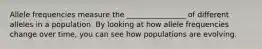 Allele frequencies measure the ________________ of different alleles in a population. By looking at how allele frequencies change over time, you can see how populations are evolving.