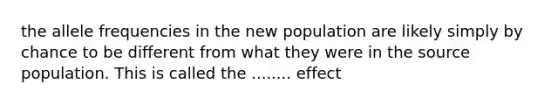 the allele frequencies in the new population are likely simply by chance to be different from what they were in the source population. This is called the ........ effect