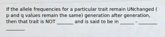 If the allele frequencies for a particular trait remain UNchanged ( p and q values remain the same) generation after generation, then that trait is NOT _______ and is said to be in ______ - ________ ________