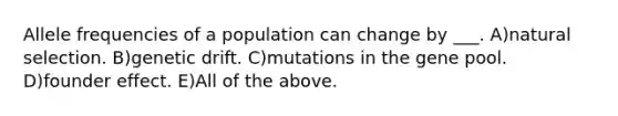 Allele frequencies of a population can change by ___. A)natural selection. B)genetic drift. C)mutations in the gene pool. D)founder effect. E)All of the above.