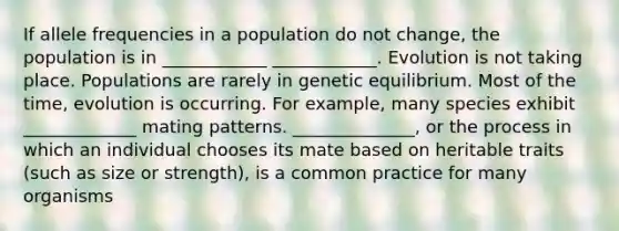 If allele frequencies in a population do not change, the population is in ____________ ____________. Evolution is not taking place. Populations are rarely in genetic equilibrium. Most of the time, evolution is occurring. For example, many species exhibit _____________ mating patterns. ______________, or the process in which an individual chooses its mate based on heritable traits (such as size or strength), is a common practice for many organisms