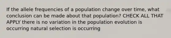 If the allele frequencies of a population change over time, what conclusion can be made about that population? CHECK ALL THAT APPLY there is no variation in the population evolution is occurring natural selection is occurring