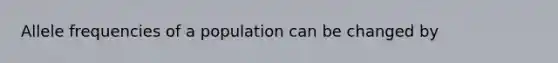 Allele frequencies of a population can be changed by