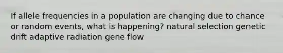 If allele frequencies in a population are changing due to chance or random events, what is happening? natural selection genetic drift adaptive radiation gene flow