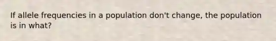 If allele frequencies in a population don't change, the population is in what?