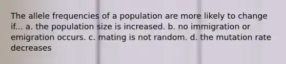 The allele frequencies of a population are more likely to change if... a. the population size is increased. b. no immigration or emigration occurs. c. mating is not random. d. the mutation rate decreases