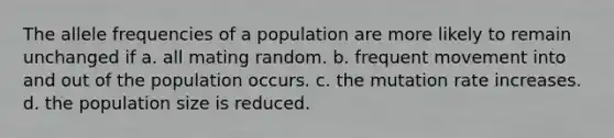 The allele frequencies of a population are more likely to remain unchanged if a. all mating random. b. frequent movement into and out of the population occurs. c. the mutation rate increases. d. the population size is reduced.