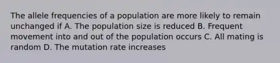 The allele frequencies of a population are more likely to remain unchanged if A. The population size is reduced B. Frequent movement into and out of the population occurs C. All mating is random D. The mutation rate increases