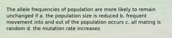 The allele frequencies of population are more likely to remain unchanged if a. the population size is reduced b. frequent movement into and out of the population occurs c. all mating is random d. the mutation rate increases