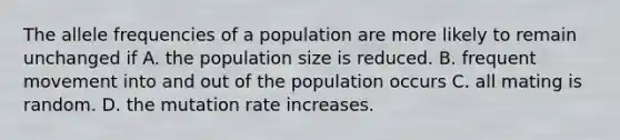 The allele frequencies of a population are more likely to remain unchanged if A. the population size is reduced. B. frequent movement into and out of the population occurs C. all mating is random. D. the mutation rate increases.