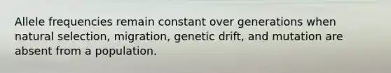 Allele frequencies remain constant over generations when natural selection, migration, genetic drift, and mutation are absent from a population.