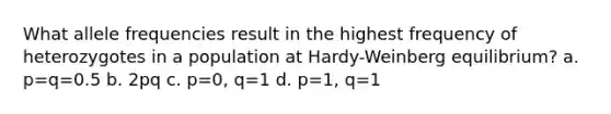 What allele frequencies result in the highest frequency of heterozygotes in a population at Hardy-Weinberg equilibrium? a. p=q=0.5 b. 2pq c. p=0, q=1 d. p=1, q=1