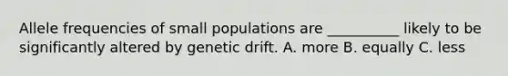 Allele frequencies of small populations are __________ likely to be significantly altered by genetic drift. A. more B. equally C. less