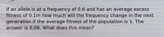 if an allele is at a frequency of 0.6 and has an average excess fitness of 0.1m how much will the frequency change in the next generation if the average fitness of the population is 1. The answer is 0.06. What does this mean?