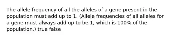 The allele frequency of all the alleles of a gene present in the population must add up to 1. (Allele frequencies of all alleles for a gene must always add up to be 1, which is 100% of the population.) true false