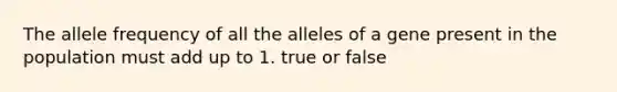 The allele frequency of all the alleles of a gene present in the population must add up to 1. true or false