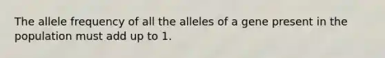 The allele frequency of all the alleles of a gene present in the population must add up to 1.