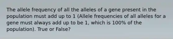 The allele frequency of all the alleles of a gene present in the population must add up to 1 (Allele frequencies of all alleles for a gene must always add up to be 1, which is 100% of the population). True or False?