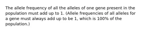 The allele frequency of all the alleles of one gene present in the population must add up to 1. (Allele frequencies of all alleles for a gene must always add up to be 1, which is 100% of the population.)