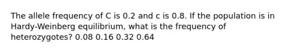 The allele frequency of C is 0.2 and c is 0.8. If the population is in Hardy-Weinberg equilibrium, what is the frequency of heterozygotes? 0.08 0.16 0.32 0.64