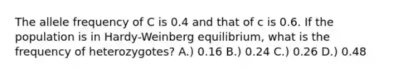 The allele frequency of C is 0.4 and that of c is 0.6. If the population is in Hardy-Weinberg equilibrium, what is the frequency of heterozygotes? A.) 0.16 B.) 0.24 C.) 0.26 D.) 0.48