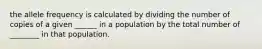 the allele frequency is calculated by dividing the number of copies of a given ______ in a population by the total number of ________ in that population.