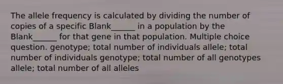 The allele frequency is calculated by dividing the number of copies of a specific Blank______ in a population by the Blank______ for that gene in that population. Multiple choice question. genotype; total number of individuals allele; total number of individuals genotype; total number of all genotypes allele; total number of all alleles