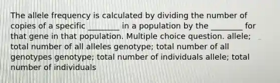 The allele frequency is calculated by dividing the number of copies of a specific ________ in a population by the ________ for that gene in that population. Multiple choice question. allele; total number of all alleles genotype; total number of all genotypes genotype; total number of individuals allele; total number of individuals