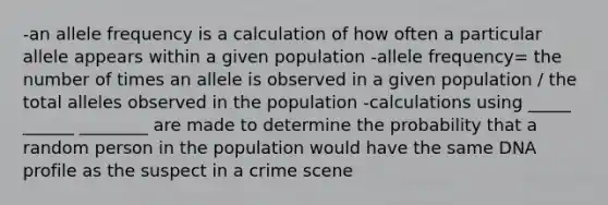 -an allele frequency is a calculation of how often a particular allele appears within a given population -allele frequency= the number of times an allele is observed in a given population / the total alleles observed in the population -calculations using _____ ______ ________ are made to determine the probability that a random person in the population would have the same DNA profile as the suspect in a crime scene