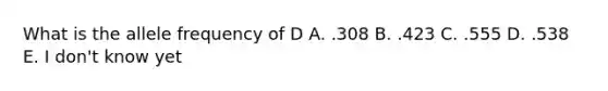 What is the allele frequency of D A. .308 B. .423 C. .555 D. .538 E. I don't know yet