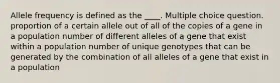 Allele frequency is defined as the ____. Multiple choice question. proportion of a certain allele out of all of the copies of a gene in a population number of different alleles of a gene that exist within a population number of unique genotypes that can be generated by the combination of all alleles of a gene that exist in a population