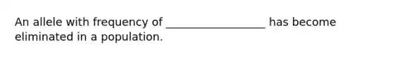 An allele with frequency of __________________ has become eliminated in a population.