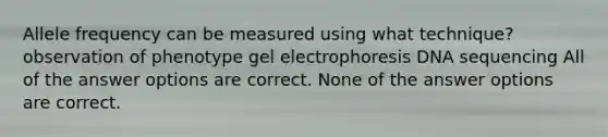 Allele frequency can be measured using what technique? observation of phenotype gel electrophoresis DNA sequencing All of the answer options are correct. None of the answer options are correct.