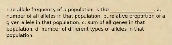 The allele frequency of a population is the __________________. a. number of all alleles in that population. b. relative proportion of a given allele in that population. c. sum of all genes in that population. d. number of different types of alleles in that population.