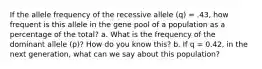 If the allele frequency of the recessive allele (q) = .43, how frequent is this allele in the gene pool of a population as a percentage of the total? a. What is the frequency of the dominant allele (p)? How do you know this? b. If q = 0.42, in the next generation, what can we say about this population?