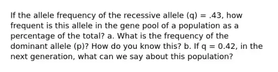 If the allele frequency of the recessive allele (q) = .43, how frequent is this allele in the gene pool of a population as a percentage of the total? a. What is the frequency of the dominant allele (p)? How do you know this? b. If q = 0.42, in the next generation, what can we say about this population?